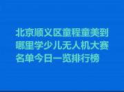 北京顺义区童程童美到哪里学少儿无人机大赛名单今日一览排行榜