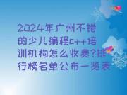 2024年广州不错的少儿编程c++培训机构怎么收费?排行榜名单公布一览表