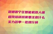 昆明晋宁区智能机器人编程找培训班需要注意什么实力名单一览排行榜